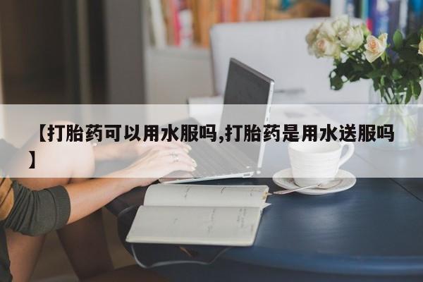 药流药联系微信【打胎药可以用水服吗,打胎药是用水送服吗】