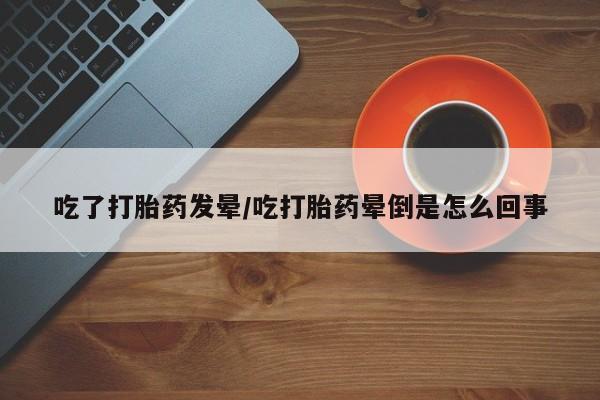 药流药联系微信吃了打胎药发晕/吃打胎药晕倒是怎么回事