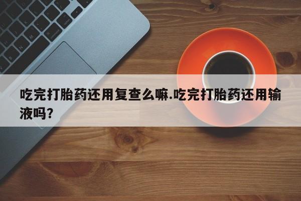 药流药联系微信吃完打胎药还用复查么嘛.吃完打胎药还用输液吗？