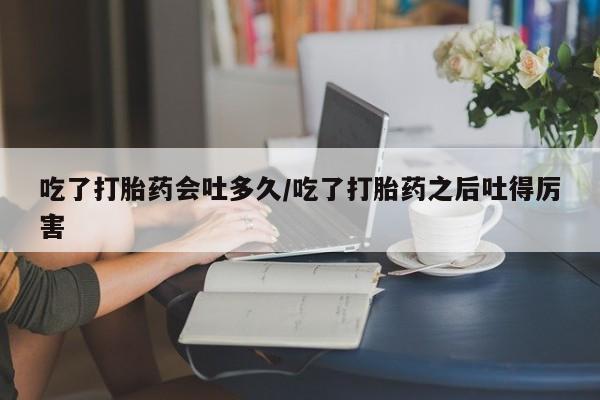 药流药联系微信吃了打胎药会吐多久/吃了打胎药之后吐得厉害