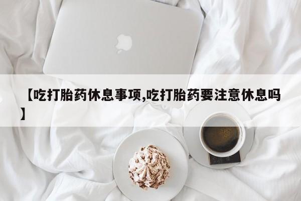 药流药联系微信【吃打胎药休息事项,吃打胎药要注意休息吗】