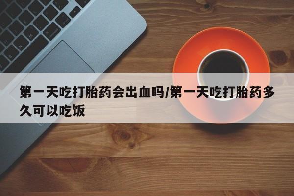 药流药联系微信第一天吃打胎药会出血吗/第一天吃打胎药多久可以吃饭