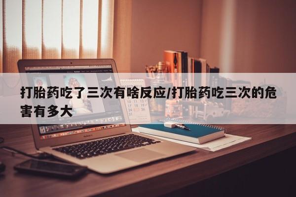 药流药联系微信打胎药吃了三次有啥反应/打胎药吃三次的危害有多大