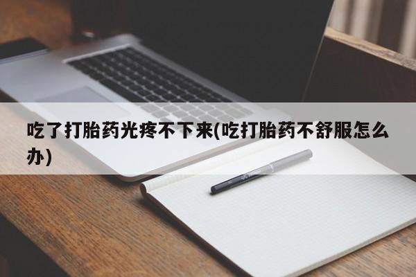 药流药联系微信吃了打胎药光疼不下来(吃打胎药不舒服怎么办)