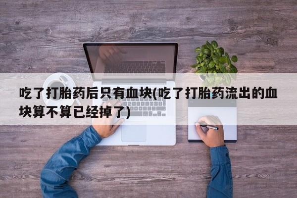药流药联系微信吃了打胎药后只有血块(吃了打胎药流出的血块算不算已经掉了)