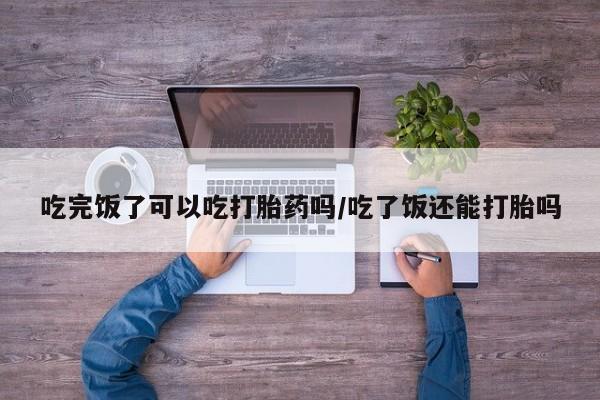 药流药联系微信吃完饭了可以吃打胎药吗/吃了饭还能打胎吗