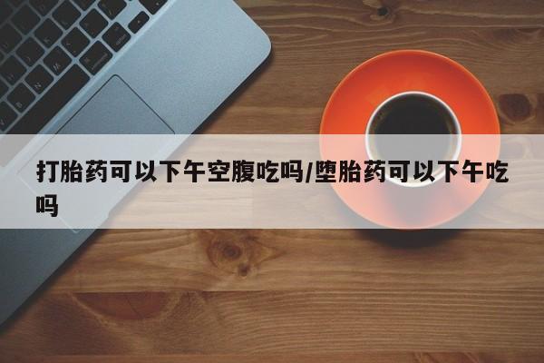 药流药联系微信打胎药可以下午空腹吃吗/堕胎药可以下午吃吗