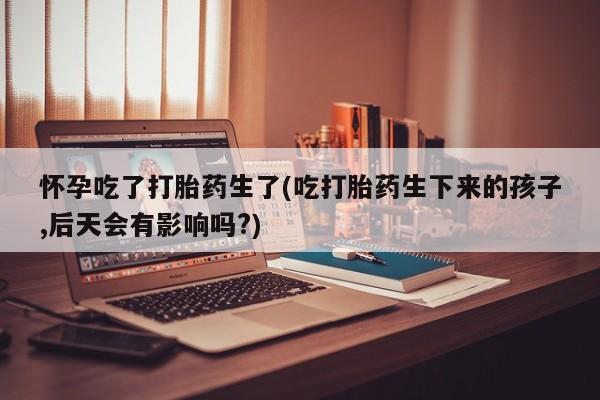 药流药联系微信怀孕吃了打胎药生了(吃打胎药生下来的孩子,后天会有影响吗?)