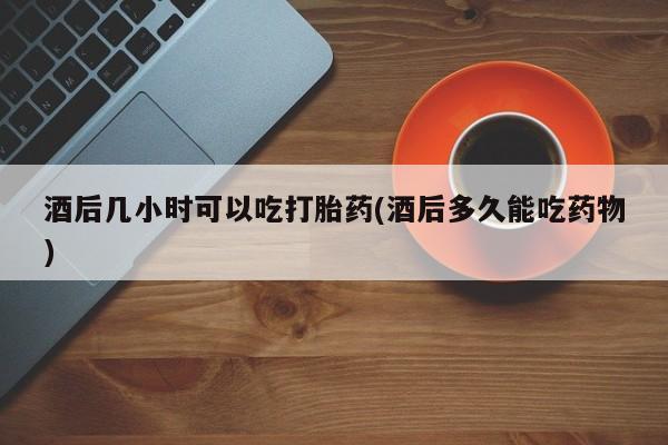药流药联系微信酒后几小时可以吃打胎药(酒后多久能吃药物)