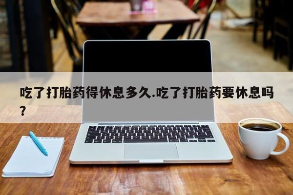 药流药联系微信吃了打胎药得休息多久.吃了打胎药要休息吗？