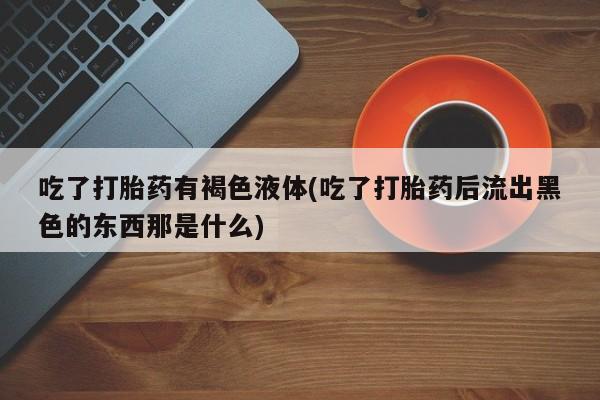 药流药联系微信吃了打胎药有褐色液体(吃了打胎药后流出黑色的东西那是什么)