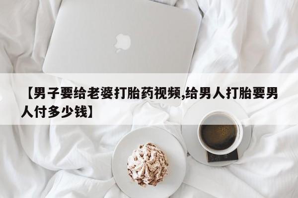 药流药联系微信【男子要给老婆打胎药视频,给男人打胎要男人付多少钱】