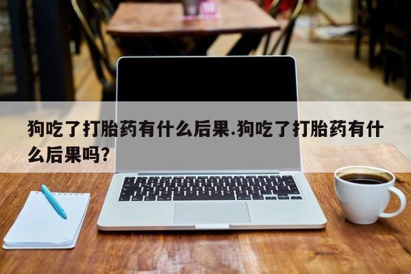 药流药联系微信狗吃了打胎药有什么后果.狗吃了打胎药有什么后果吗？