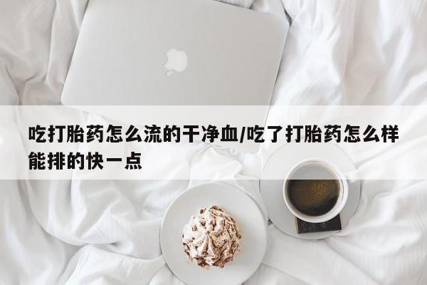 药流药联系微信吃打胎药怎么流的干净血/吃了打胎药怎么样能排的快一点