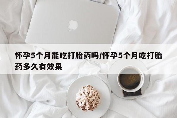 药流药联系微信怀孕5个月能吃打胎药吗/怀孕5个月吃打胎药多久有效果