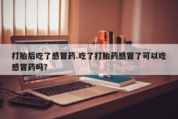药流药联系微信打胎后吃了感冒药.吃了打胎药感冒了可以吃感冒药吗？