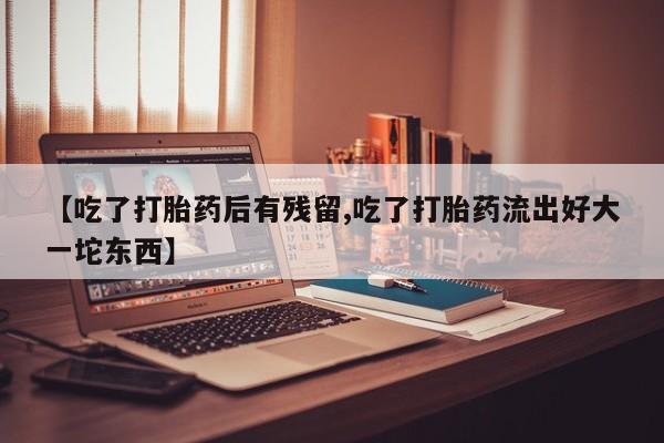 药流药联系微信【吃了打胎药后有残留,吃了打胎药流出好大一坨东西】