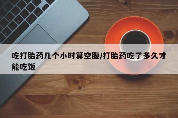 药流药联系微信吃打胎药几个小时算空腹/打胎药吃了多久才能吃饭