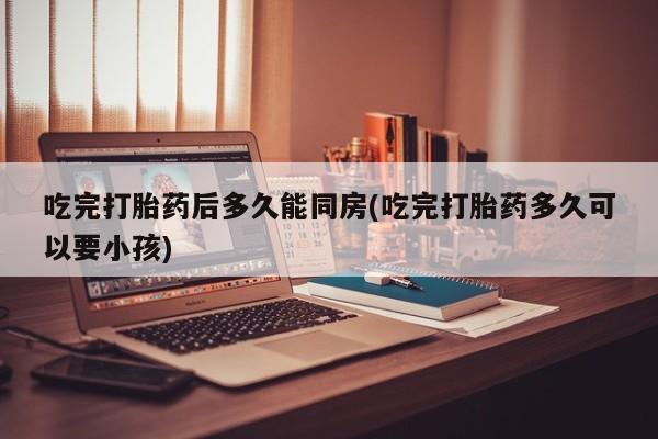 药流药联系微信吃完打胎药后多久能同房(吃完打胎药多久可以要小孩)