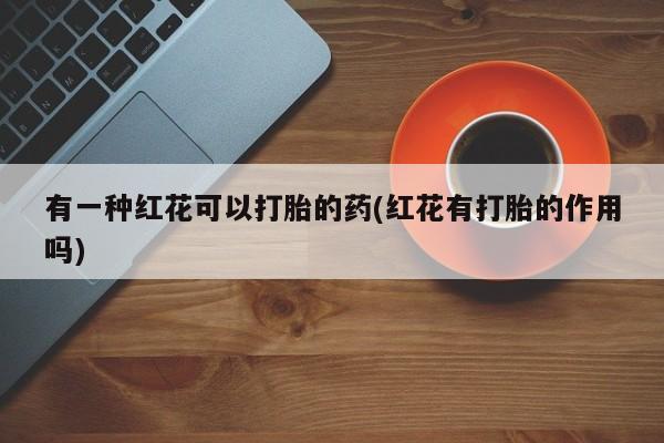 药流药联系微信有一种红花可以打胎的药(红花有打胎的作用吗)