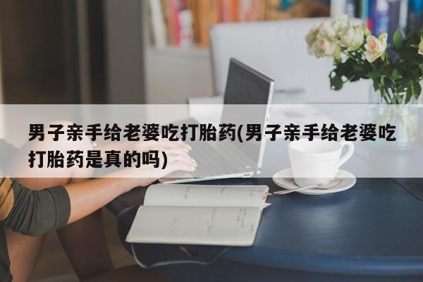 药流药联系微信男子亲手给老婆吃打胎药(男子亲手给老婆吃打胎药是真的吗)