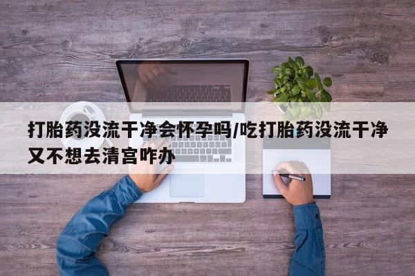 药流药联系微信打胎药没流干净会怀孕吗/吃打胎药没流干净又不想去清宫咋办