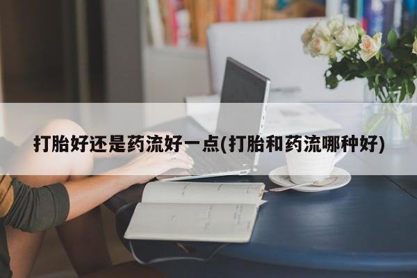药流药联系微信打胎好还是药流好一点(打胎和药流哪种好)