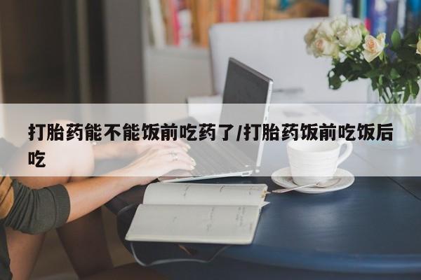 药流药联系微信打胎药能不能饭前吃药了/打胎药饭前吃饭后吃