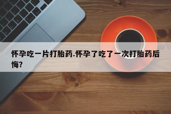 药流药联系微信怀孕吃一片打胎药.怀孕了吃了一次打胎药后悔？