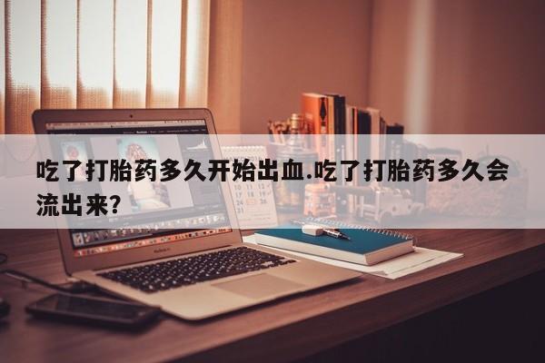药流药联系微信吃了打胎药多久开始出血.吃了打胎药多久会流出来？
