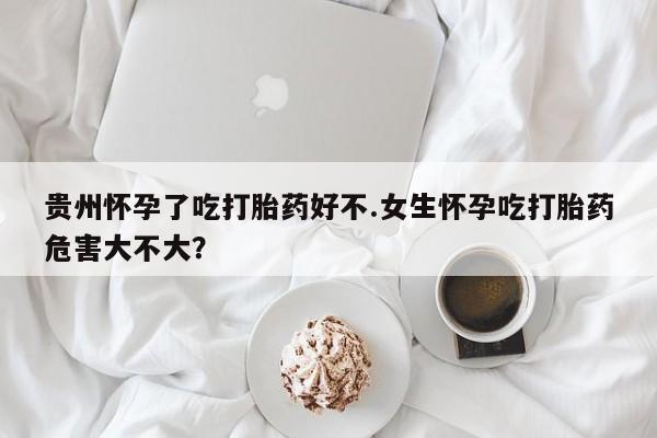 药流药联系微信贵州怀孕了吃打胎药好不.女生怀孕吃打胎药危害大不大？