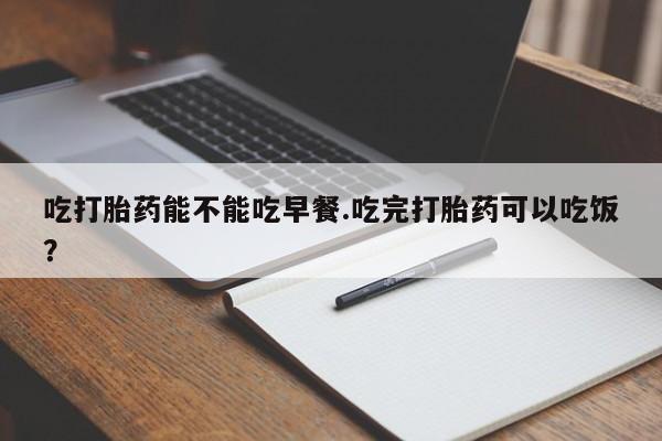 药流药联系微信吃打胎药能不能吃早餐.吃完打胎药可以吃饭？
