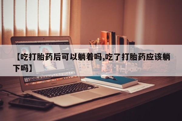 药流药联系微信【吃打胎药后可以躺着吗,吃了打胎药应该躺下吗】