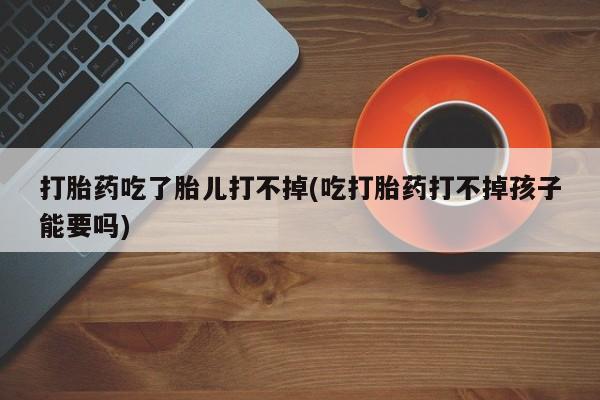 药流药联系微信打胎药吃了胎儿打不掉(吃打胎药打不掉孩子能要吗)