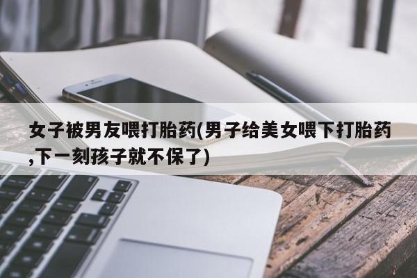 药流药联系微信女子被男友喂打胎药(男子给美女喂下打胎药,下一刻孩子就不保了)