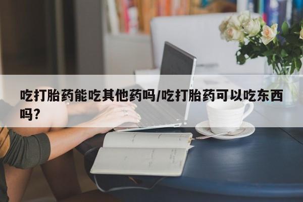 药流药联系微信吃打胎药能吃其他药吗/吃打胎药可以吃东西吗?