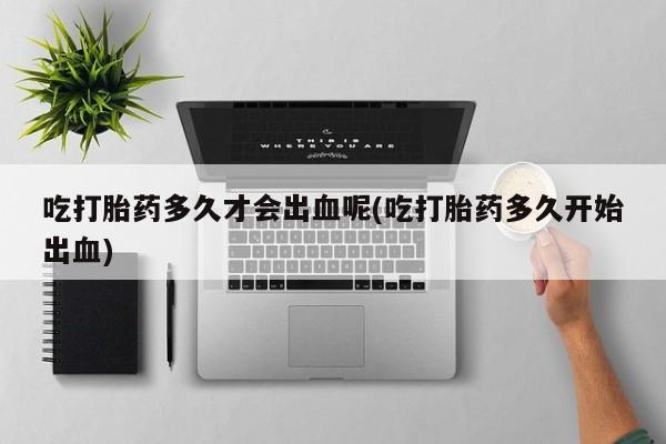 药流药联系微信吃打胎药多久才会出血呢(吃打胎药多久开始出血)