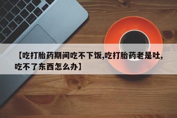 药流药联系微信【吃打胎药期间吃不下饭,吃打胎药老是吐,吃不了东西怎么办】