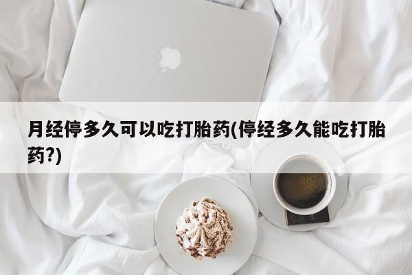 药流药联系微信月经停多久可以吃打胎药(停经多久能吃打胎药?)