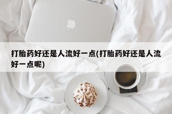药流药联系微信打胎药好还是人流好一点(打胎药好还是人流好一点呢)