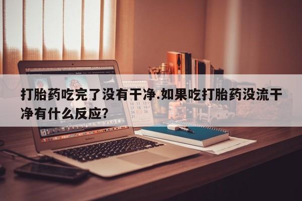 药流药联系微信打胎药吃完了没有干净.如果吃打胎药没流干净有什么反应？