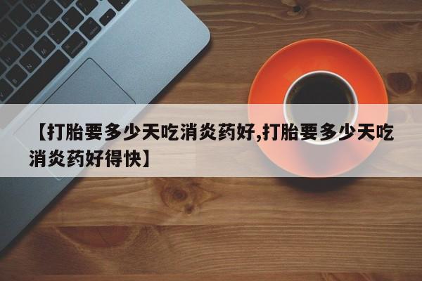 药流药联系微信【打胎要多少天吃消炎药好,打胎要多少天吃消炎药好得快】