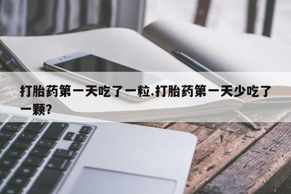 药流药联系微信打胎药第一天吃了一粒.打胎药第一天少吃了一颗？