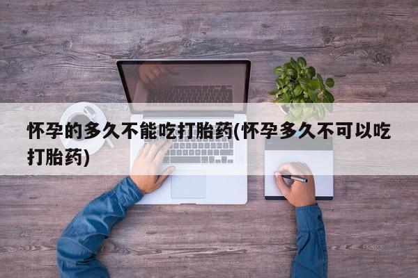 药流药联系微信怀孕的多久不能吃打胎药(怀孕多久不可以吃打胎药)