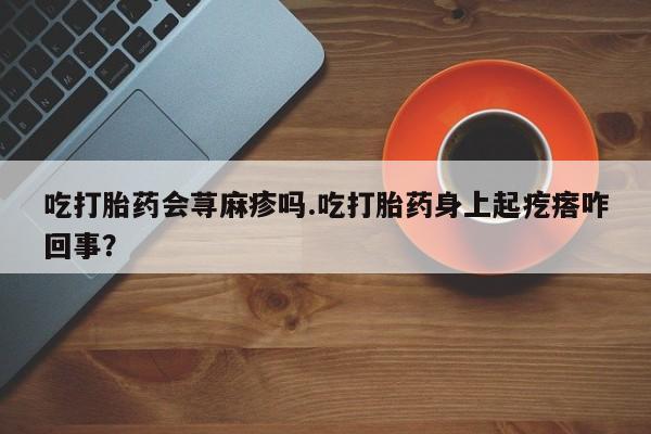 药流药联系微信吃打胎药会荨麻疹吗.吃打胎药身上起疙瘩咋回事？