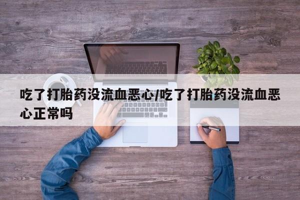 药流药联系微信吃了打胎药没流血恶心/吃了打胎药没流血恶心正常吗