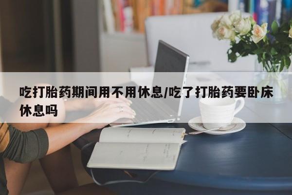 药流药联系微信吃打胎药期间用不用休息/吃了打胎药要卧床休息吗
