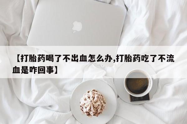 药流药联系微信【打胎药喝了不出血怎么办,打胎药吃了不流血是咋回事】