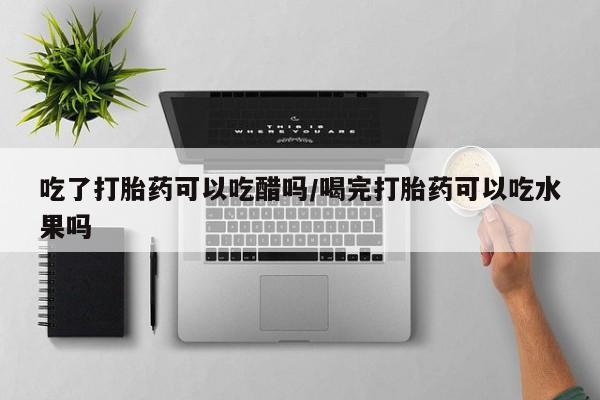 药流药联系微信吃了打胎药可以吃醋吗/喝完打胎药可以吃水果吗