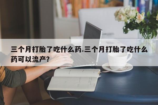 药流药联系微信三个月打胎了吃什么药.三个月打胎了吃什么药可以流产？